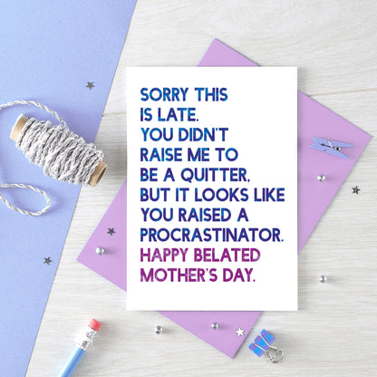 Belated Mother's Day Card by SixElevenCreations. Reads Sorry this is late. You didn't raise me to be a quitter. But it looks like you raised a procrastinator. Happy Belated Mother's Day. Product Code SEM0038A6