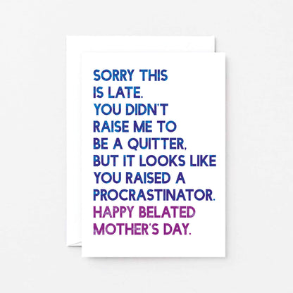 Belated Mother's Day Card by SixElevenCreations. Reads Sorry this is late. You didn't raise me to be a quitter. But it looks like you raised a procrastinator. Happy Belated Mother's Day. Product Code SEM0038A6