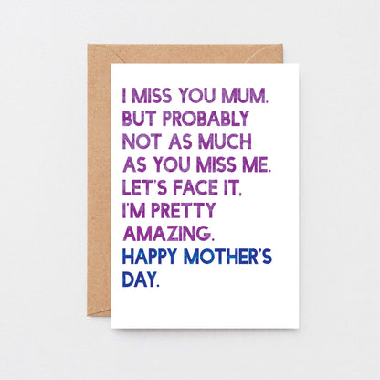 Mother's Day Card by SixElevenCreations. Reads I miss you Mum. But probably not as much as you miss me. Let's face it. I'm pretty amazing. Happy Mother's Day. Product Code SEM0037A6