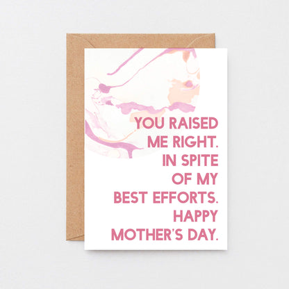 Mother's Day Card by SixElevenCreations. Reads You raised me right. In spite of my best efforts. Happy Mother's Day. Product Code SEM0023A6